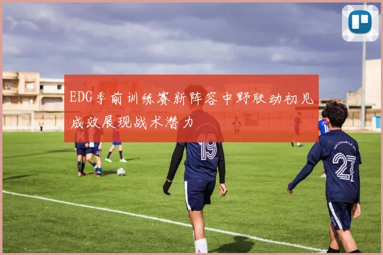 EDG季前训练赛新阵容中野联动初见成效展现战术潜力