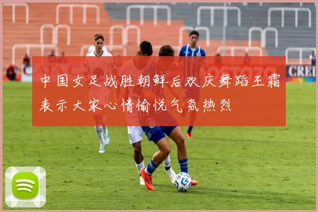 中国女足战胜朝鲜后欢庆舞蹈王霜表示大家心情愉悦气氛热烈