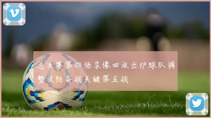 总决赛第四场录像回放出炉球队调整攻防备战关键第五战