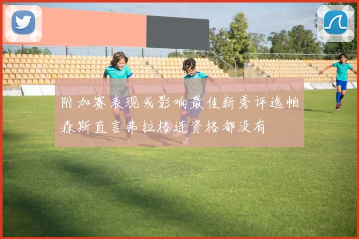 附加赛表现或影响最佳新秀评选帕森斯直言弗拉格连资格都没有