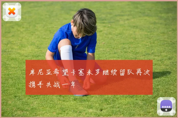 库尼亚希望卡塞米罗继续留队再次携手共战一年