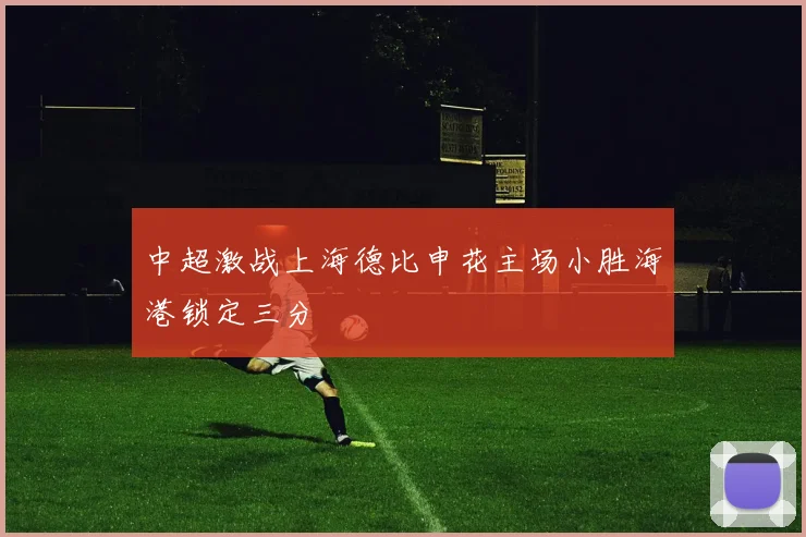 中超激战上海德比申花主场小胜海港锁定三分