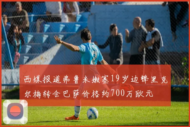 西媒报道弗鲁米嫩塞19岁边锋里克尔梅转会巴萨价格约700万欧元