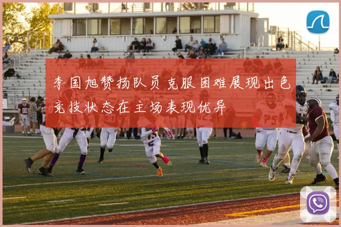 李国旭赞扬队员克服困难展现出色竞技状态在主场表现优异