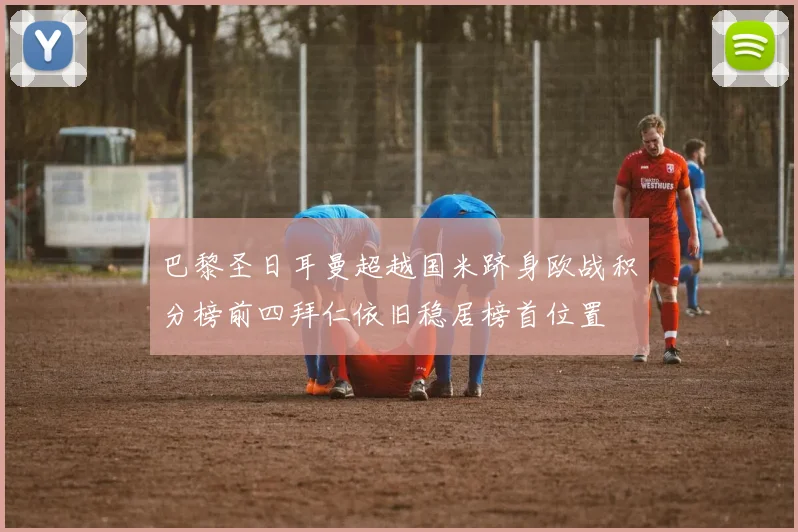 巴黎圣日耳曼超越国米跻身欧战积分榜前四拜仁依旧稳居榜首位置