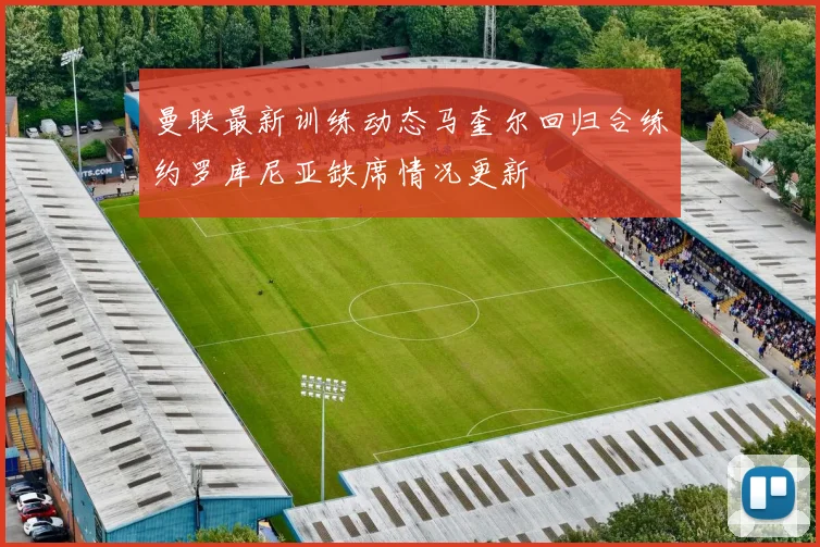 曼联最新训练动态马奎尔回归合练约罗库尼亚缺席情况更新