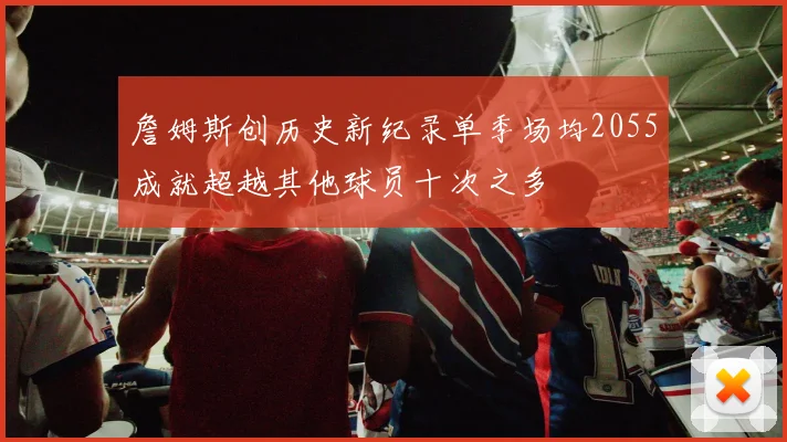 詹姆斯创历史新纪录单季场均2055成就超越其他球员十次之多