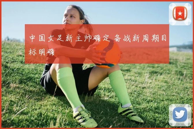 中国女足新主帅确定 备战新周期目标明确