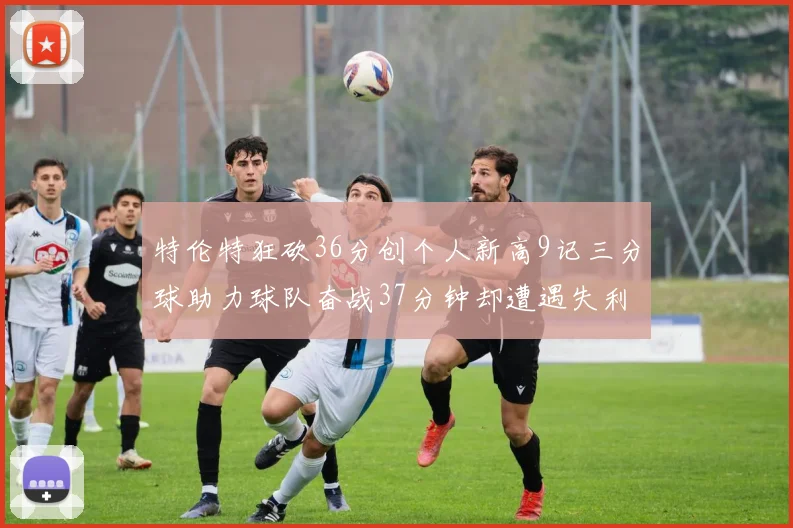 特伦特狂砍36分创个人新高9记三分球助力球队奋战37分钟却遭遇失利