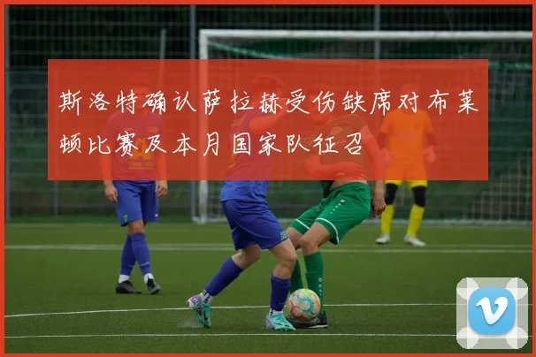 斯洛特确认萨拉赫受伤缺席对布莱顿比赛及本月国家队征召