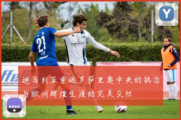 迪马利亚重返罗萨里奥中央的执念与欧洲辉煌生涯的完美交织